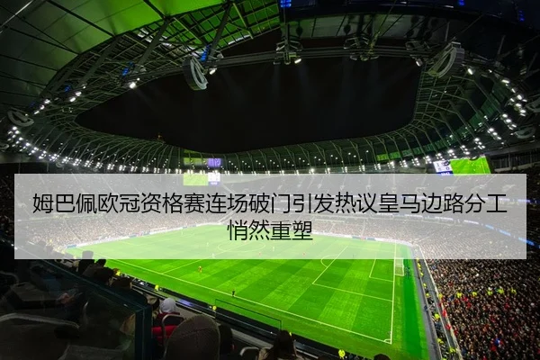姆巴佩欧冠资格赛连场破门引发热议皇马边路分工悄然重塑